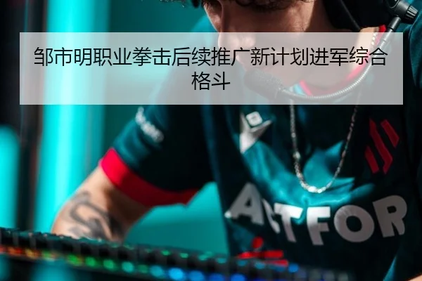 邹市明职业拳击后续推广新计划进军综合格斗