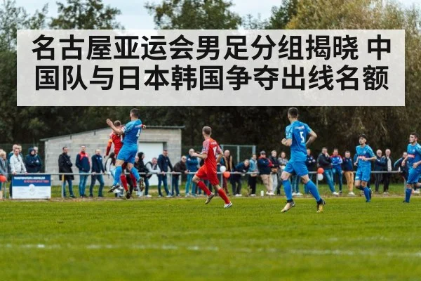 名古屋亚运会男足分组揭晓 中国队与日本韩国争夺出线名额