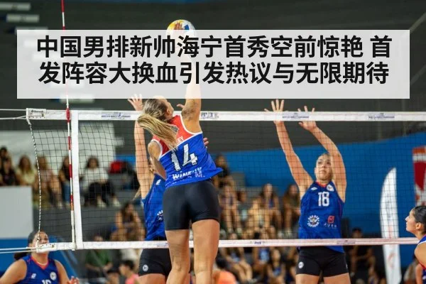 中国男排新帅海宁首秀空前惊艳 首发阵容大换血引发热议与无限期待