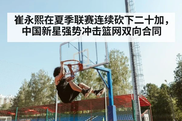 崔永熙在夏季联赛连续砍下二十加,中国新星强势冲击篮网双向合同